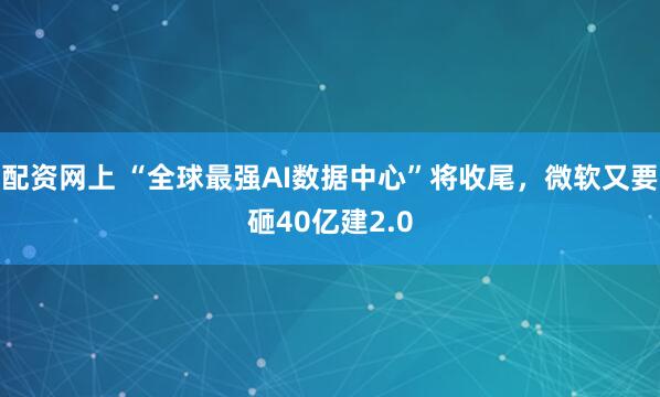 配资网上 “全球最强AI数据中心”将收尾，微软又要砸40亿建2.0
