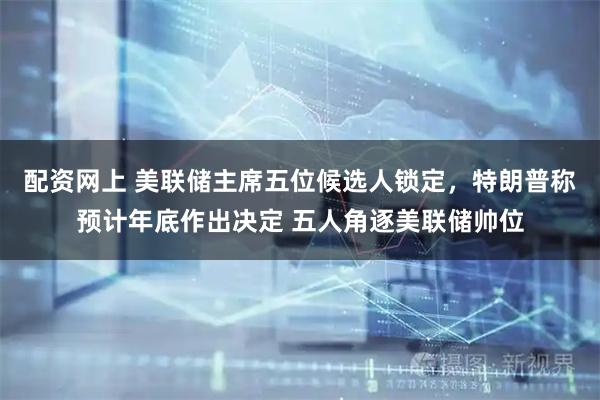 配资网上 美联储主席五位候选人锁定，特朗普称预计年底作出决定 五人角逐美联储帅位