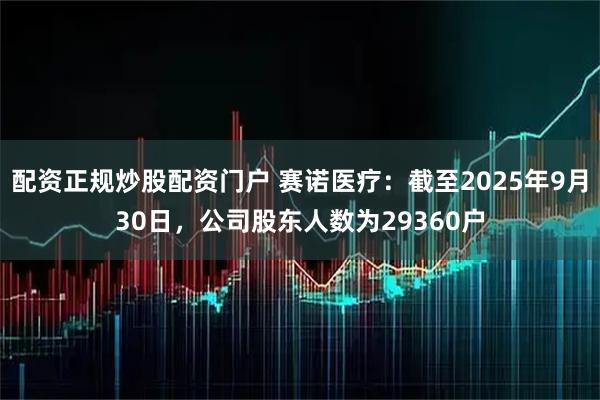 配资正规炒股配资门户 赛诺医疗：截至2025年9月30日，公司股东人数为29360户