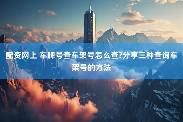 配资网上 车牌号查车架号怎么查?分享三种查询车架号的方法