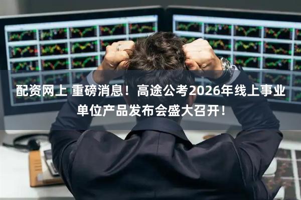 配资网上 重磅消息！高途公考2026年线上事业单位产品发布会盛大召开！