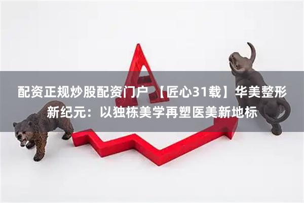 配资正规炒股配资门户 【匠心31载】华美整形新纪元：以独栋美学再塑医美新地标