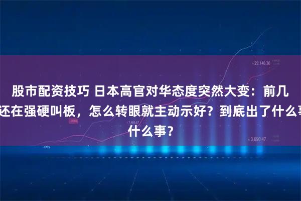 股市配资技巧 日本高官对华态度突然大变：前几天还在强硬叫板，怎么转眼就主动示好？到底出了什么事？
