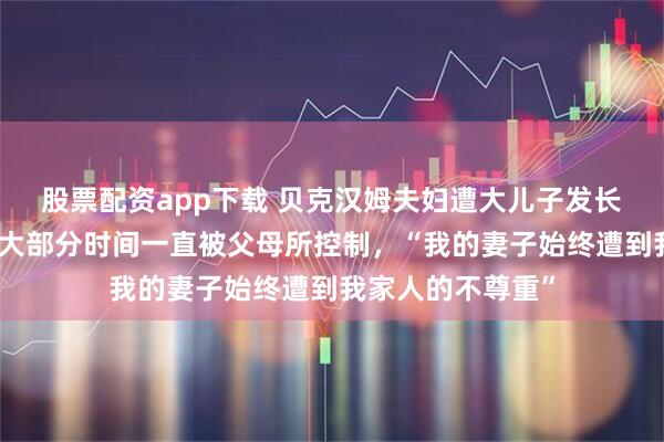 股票配资app下载 贝克汉姆夫妇遭大儿子发长文控诉！人生的大部分时间一直被父母所控制，“我的妻子始终遭到我家人的不尊重”