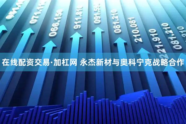 在线配资交易·加杠网 永杰新材与奥科宁克战略合作