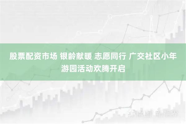 股票配资市场 银龄献暖 志愿同行 广交社区小年游园活动欢腾开启