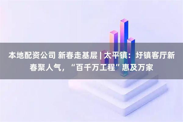 本地配资公司 新春走基层 | 太平镇：圩镇客厅新春聚人气，“百千万工程”惠及万家