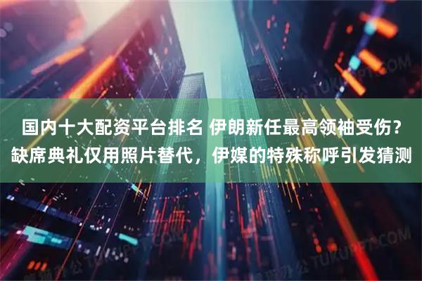 国内十大配资平台排名 伊朗新任最高领袖受伤？缺席典礼仅用照片替代，伊媒的特殊称呼引发猜测