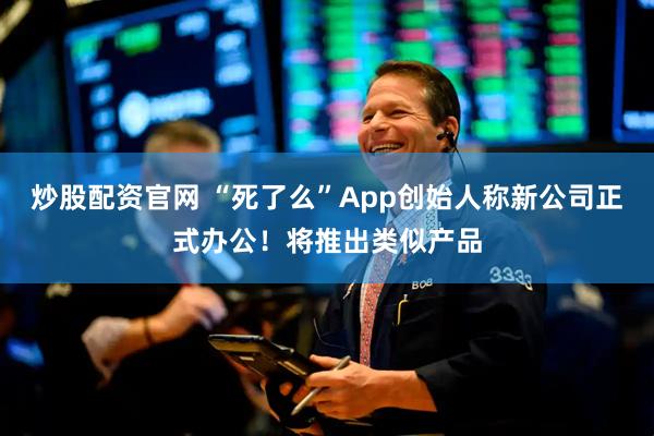 炒股配资官网 “死了么”App创始人称新公司正式办公！将推出类似产品