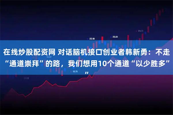 在线炒股配资网 对话脑机接口创业者韩新勇：不走“通道崇拜”的路，我们想用10个通道“以少胜多”