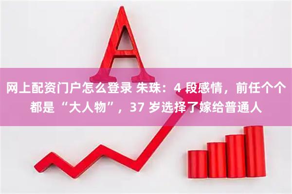 网上配资门户怎么登录 朱珠：4 段感情，前任个个都是 “大人物”，37 岁选择了嫁给普通人