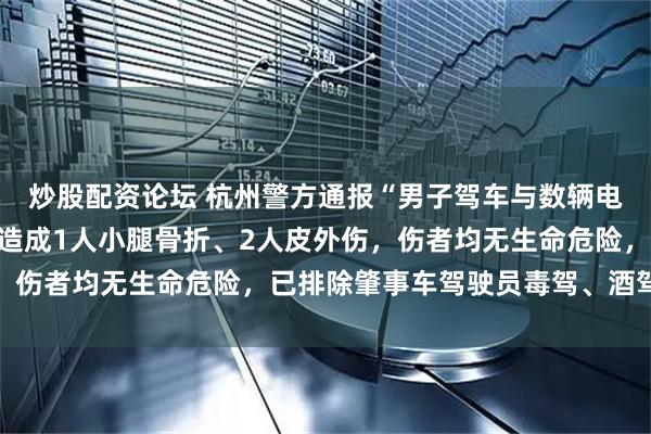 炒股配资论坛 杭州警方通报“男子驾车与数辆电动两轮车发生碰撞”：造成1人小腿骨折、2人皮外伤，伤者均无生命危险，已排除肇事车驾驶员毒驾、酒驾嫌疑