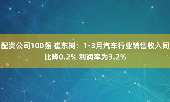 配资公司100强 崔东树：1-3月汽车行业销售收入同比降0.2% 利润率为3.2%