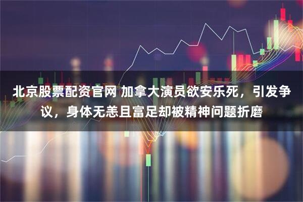 北京股票配资官网 加拿大演员欲安乐死，引发争议，身体无恙且富足却被精神问题折磨