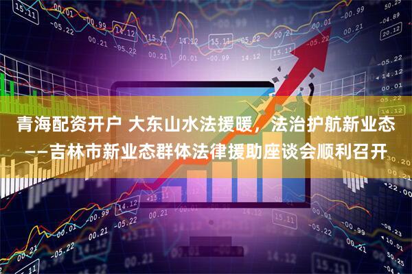 青海配资开户 大东山水法援暖，法治护航新业态——吉林市新业态群体法律援助座谈会顺利召开