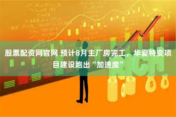 股票配资网官网 预计8月主厂房完工，华夏特变项目建设跑出“加速度”
