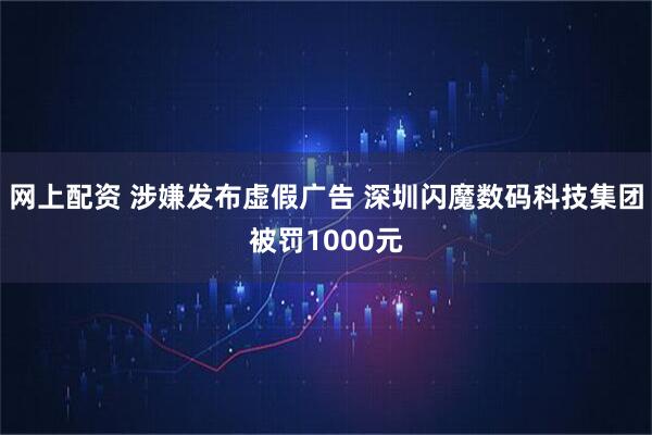 网上配资 涉嫌发布虚假广告 深圳闪魔数码科技集团被罚1000元