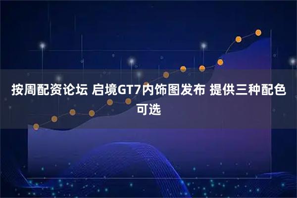 按周配资论坛 启境GT7内饰图发布 提供三种配色可选