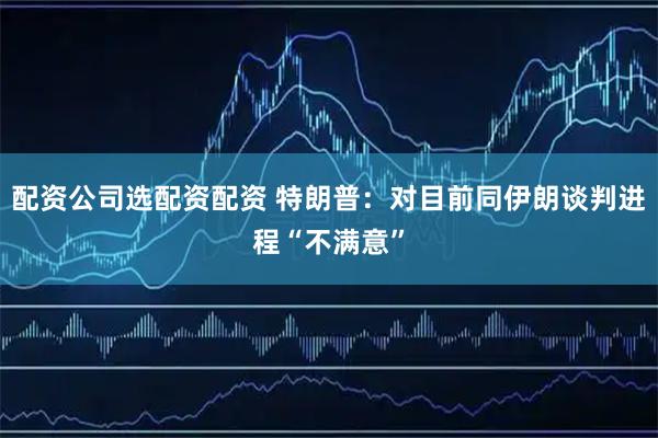 配资公司选配资配资 特朗普：对目前同伊朗谈判进程“不满意”