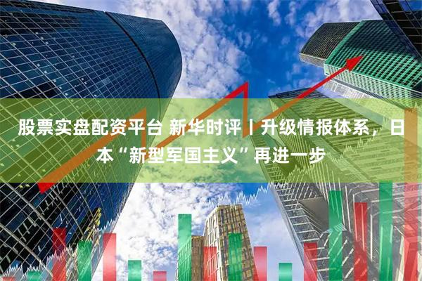 股票实盘配资平台 新华时评丨升级情报体系，日本“新型军国主义”再进一步