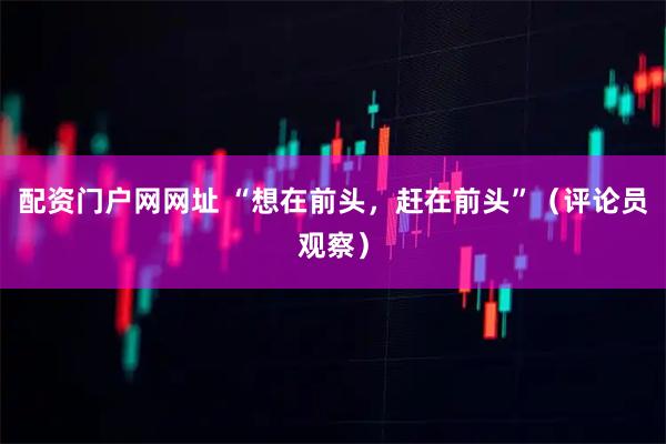配资门户网网址 “想在前头，赶在前头”（评论员观察）