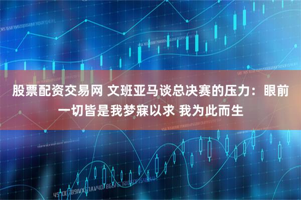 股票配资交易网 文班亚马谈总决赛的压力：眼前一切皆是我梦寐以求 我为此而生