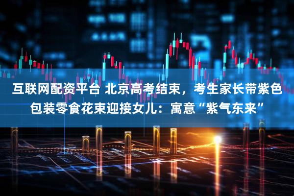 互联网配资平台 北京高考结束，考生家长带紫色包装零食花束迎接女儿：寓意“紫气东来”