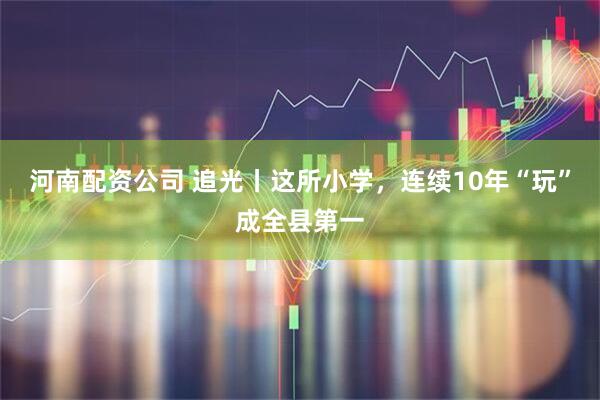 河南配资公司 追光丨这所小学，连续10年“玩”成全县第一